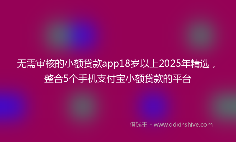 无需审核的小额贷款app18岁以上2025年精选，整合5个手机支付宝小额贷款的平台