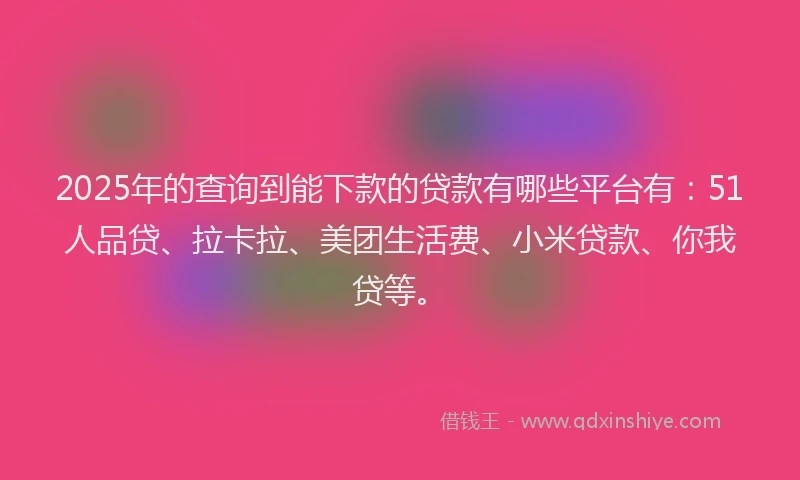 2025年的查询到能下款的贷款有哪些平台有：51人品贷、拉卡拉、美团生活费、小米贷款、你我贷等。