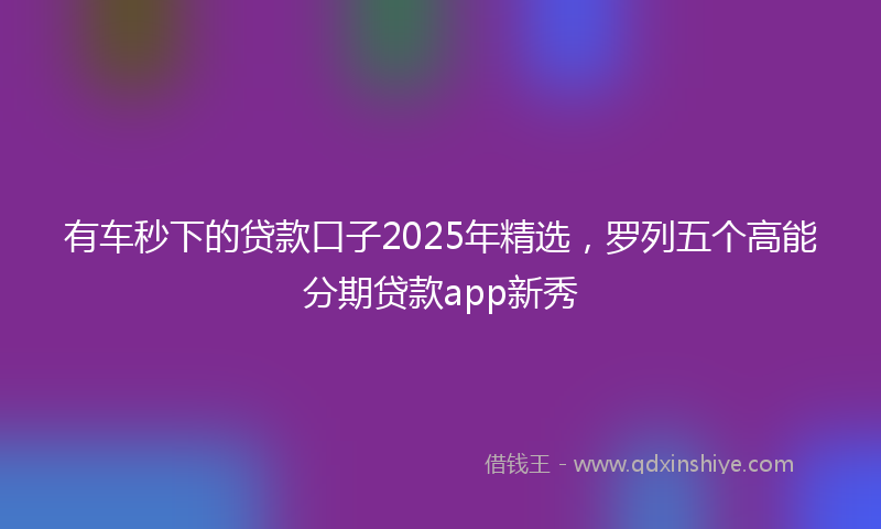 有车秒下的贷款口子2025年精选，罗列五个高能分期贷款app新秀