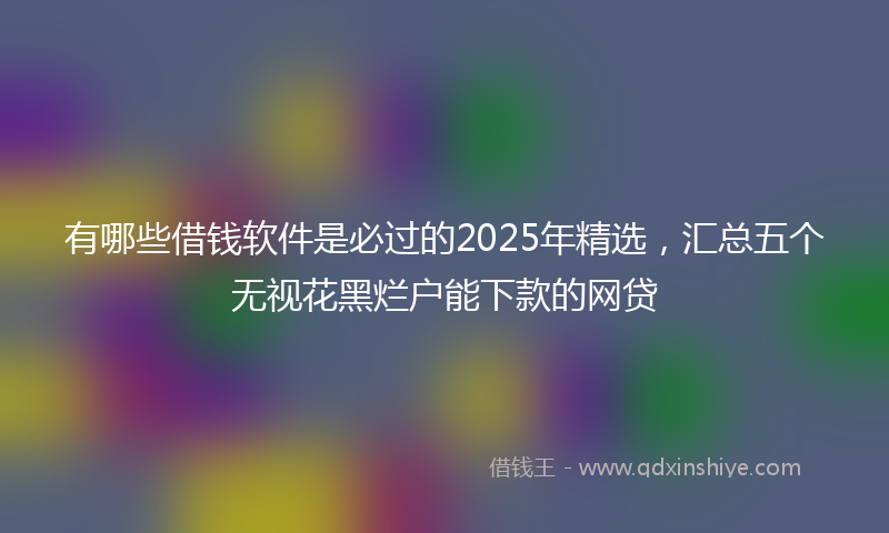 有哪些借钱软件是必过的2025年精选，汇总五个无视花黑烂户能下款的网贷