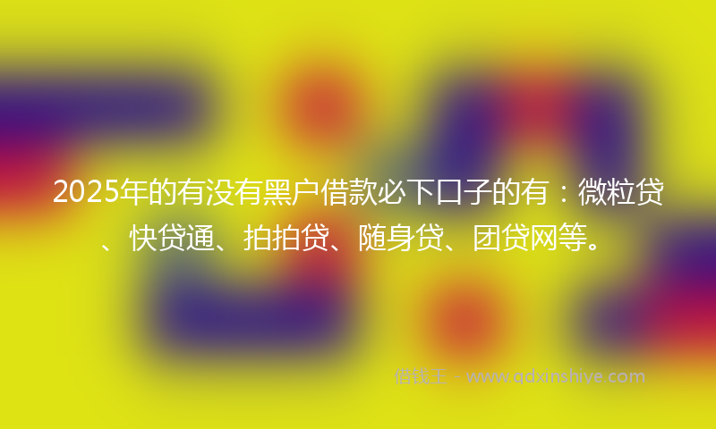 2025年的有没有黑户借款必下口子的有：微粒贷、快贷通、拍拍贷、随身贷、团贷网等。