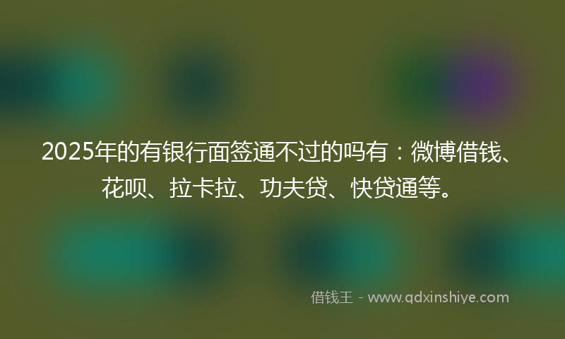 2025年的有银行面签通不过的吗有：微博借钱、花呗、拉卡拉、功夫贷、快贷通等。