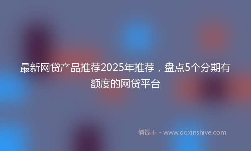 最新网贷产品推荐2025年推荐，盘点5个分期有额度的网贷平台