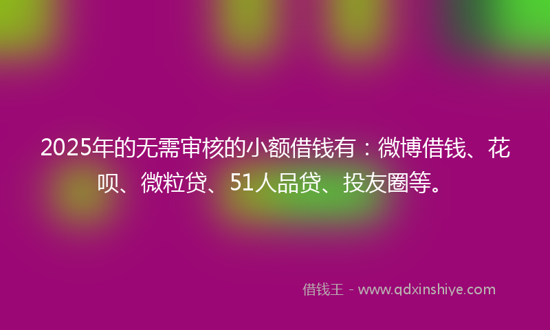 2025年的无需审核的小额借钱有：微博借钱、花呗、微粒贷、51人品贷、投友圈等。