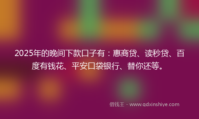 2025年的晚间下款口子有：惠商贷、读秒贷、百度有钱花、平安口袋银行、替你还等。
