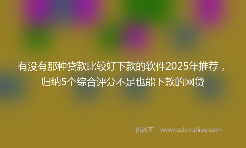 有没有那种贷款比较好下款的软件2025年推荐，归纳5个综合评分不足也能下款的网贷