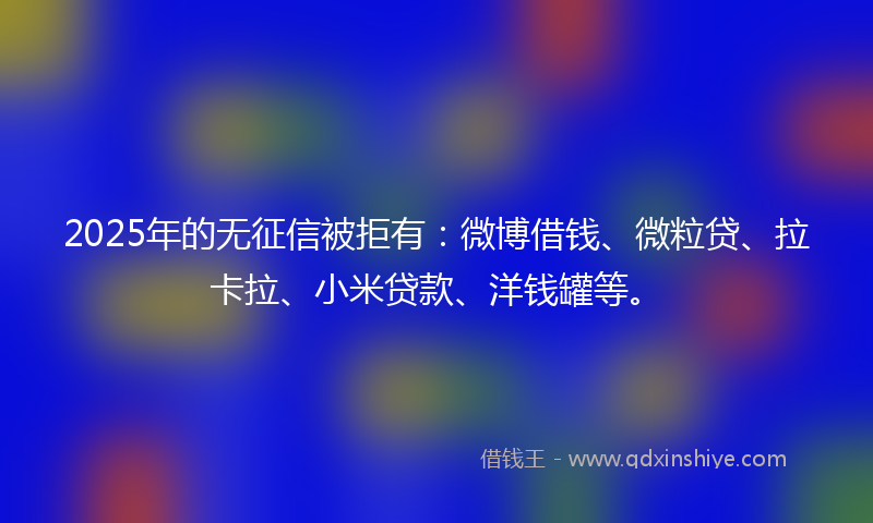 2025年的无征信被拒有：微博借钱、微粒贷、拉卡拉、小米贷款、洋钱罐等。