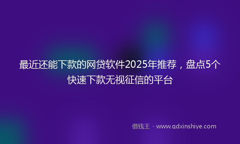 最近还能下款的网贷软件2025年推荐，盘点5个快速下款无视征信的平台