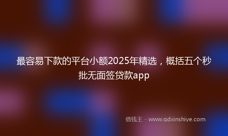 最容易下款的平台小额2025年精选，概括五个秒批无面签贷款app