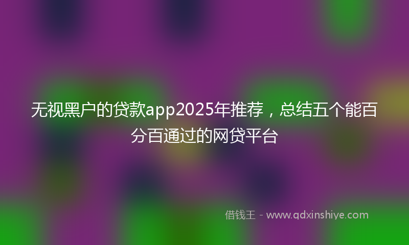 无视黑户的贷款app2025年推荐，总结五个能百分百通过的网贷平台