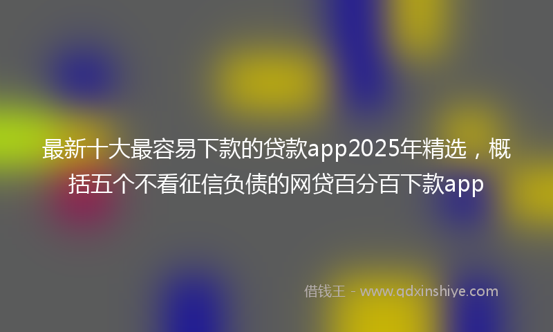 最新十大最容易下款的贷款app2025年精选，概括五个不看征信负债的网贷百分百下款app