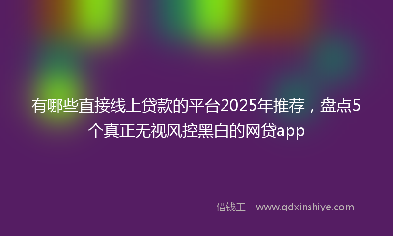 有哪些直接线上贷款的平台2025年推荐，盘点5个真正无视风控黑白的网贷app
