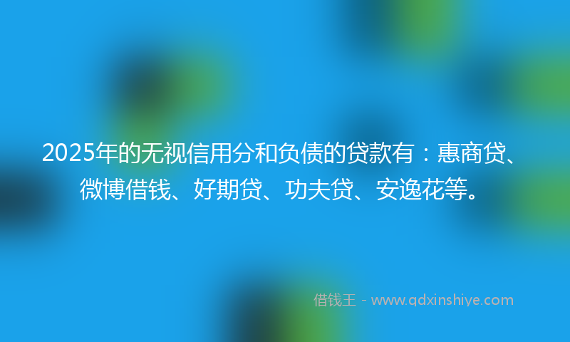 2025年的无视信用分和负债的贷款有：惠商贷、微博借钱、好期贷、功夫贷、安逸花等。