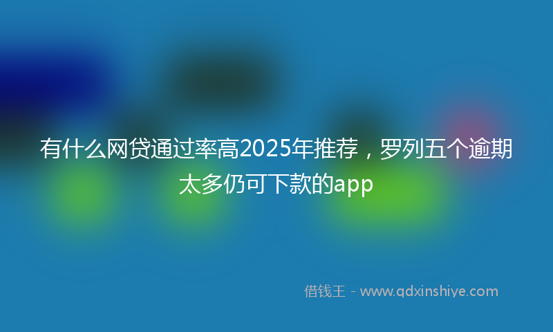 有什么网贷通过率高2025年推荐，罗列五个逾期太多仍可下款的app