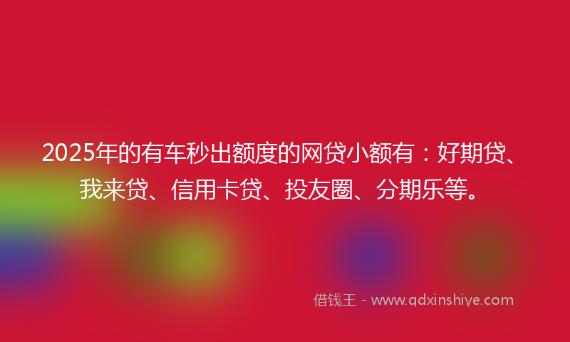 2025年的有车秒出额度的网贷小额有：好期贷、我来贷、信用卡贷、投友圈、分期乐等。