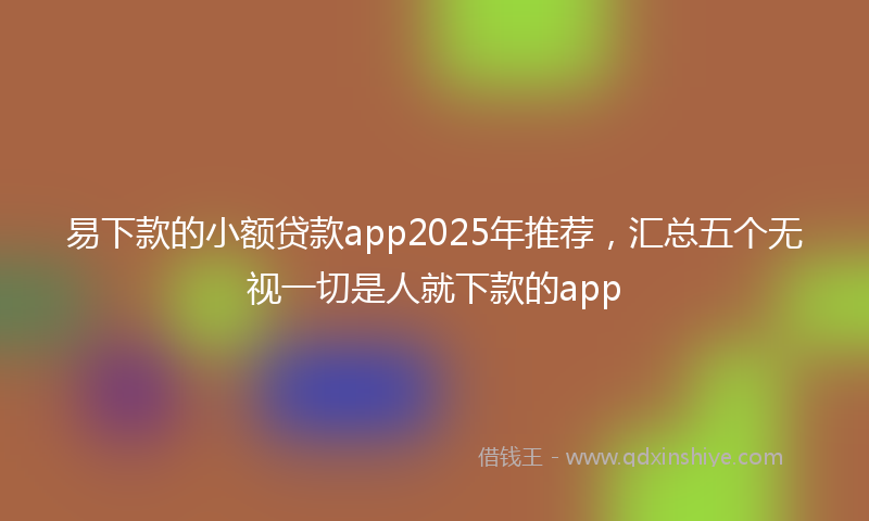 易下款的小额贷款app2025年推荐，汇总五个无视一切是人就下款的app