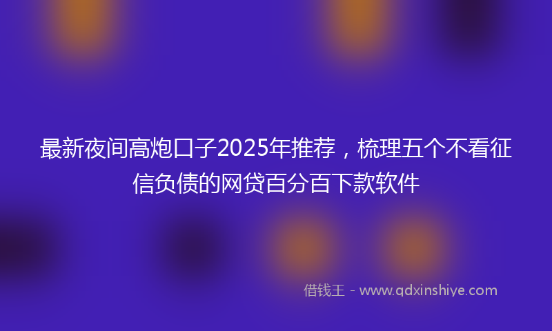 最新夜间高炮口子2025年推荐，梳理五个不看征信负债的网贷百分百下款软件