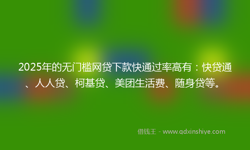 2025年的无门槛网贷下款快通过率高有：快贷通、人人贷、柯基贷、美团生活费、随身贷等。