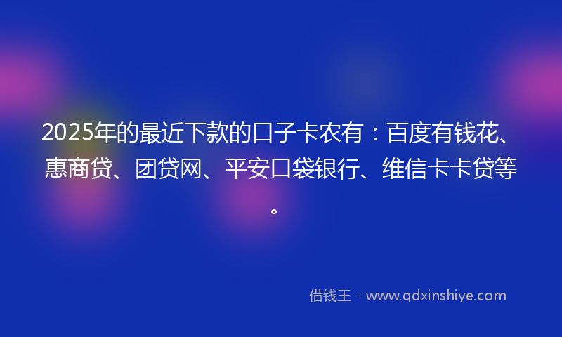 2025年的最近下款的口子卡农有：百度有钱花、惠商贷、团贷网、平安口袋银行、维信卡卡贷等。