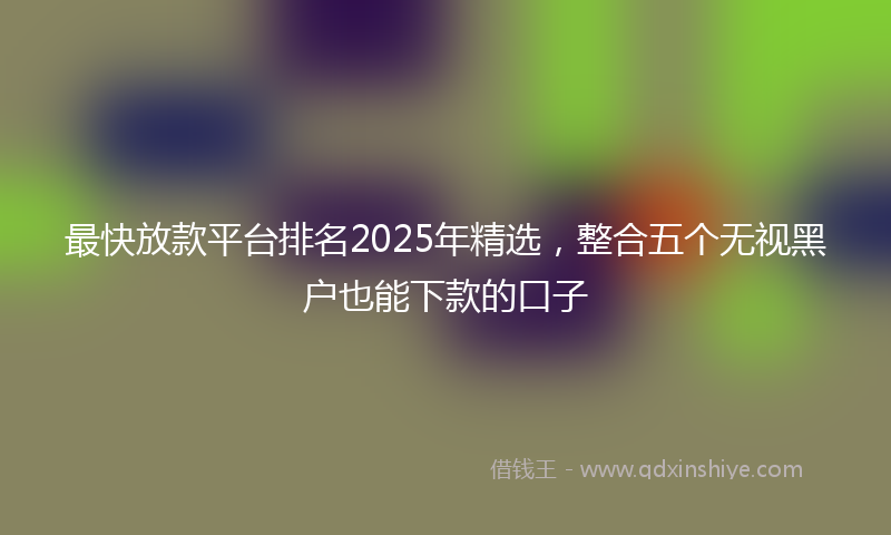 最快放款平台排名2025年精选，整合五个无视黑户也能下款的口子