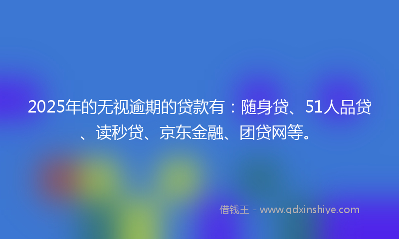 2025年的无视逾期的贷款有：随身贷、51人品贷、读秒贷、京东金融、团贷网等。