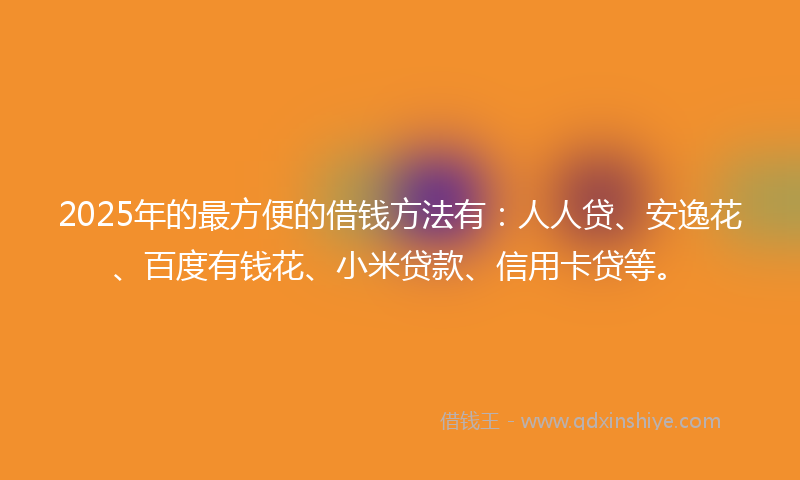 2025年的最方便的借钱方法有：人人贷、安逸花、百度有钱花、小米贷款、信用卡贷等。