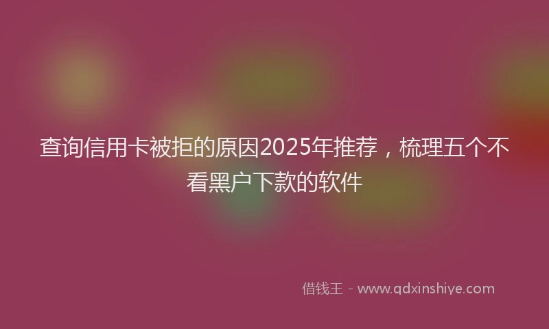 查询信用卡被拒的原因2025年推荐，梳理五个不看黑户下款的软件