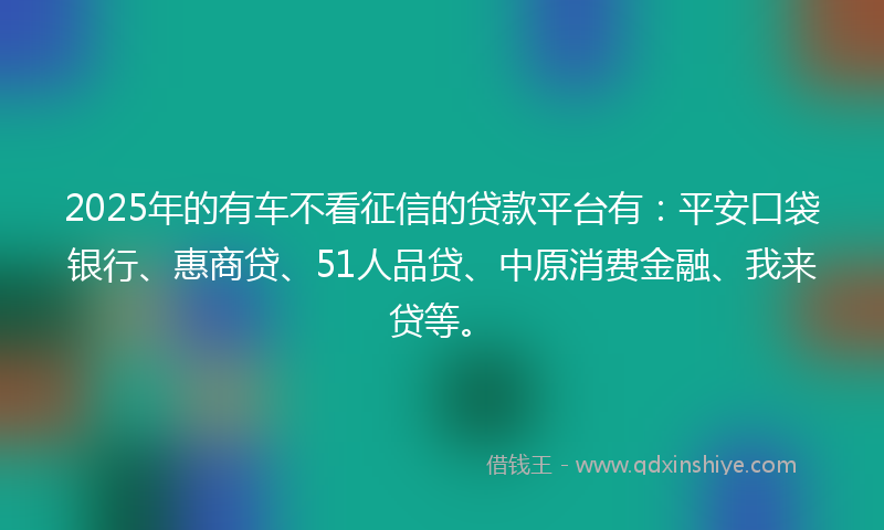 2025年的有车不看征信的贷款平台有：平安口袋银行、惠商贷、51人品贷、中原消费金融、我来贷等。