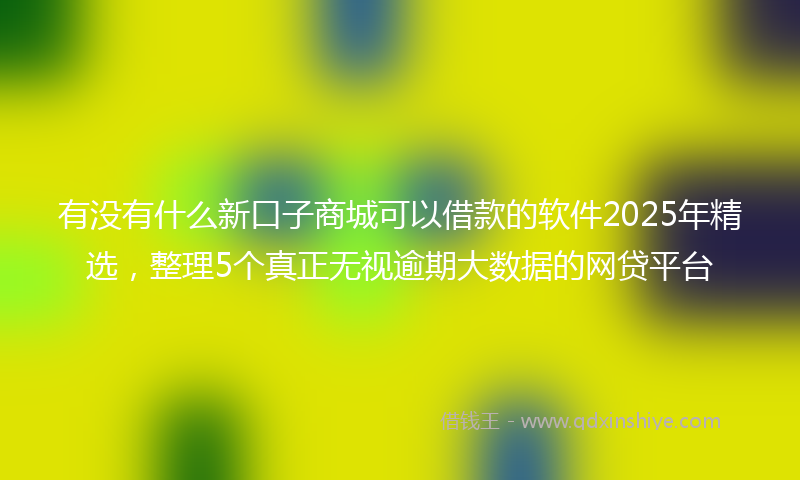 有没有什么新口子商城可以借款的软件2025年精选，整理5个真正无视逾期大数据的网贷平台