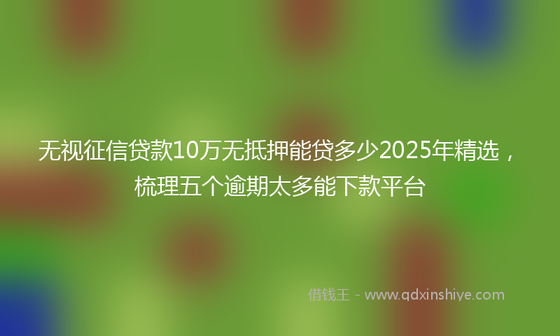无视征信贷款10万无抵押能贷多少2025年精选，梳理五个逾期太多能下款平台