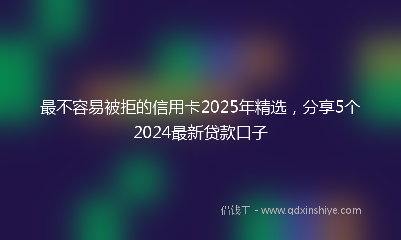 最不容易被拒的信用卡2025年精选，分享5个2024最新贷款口子