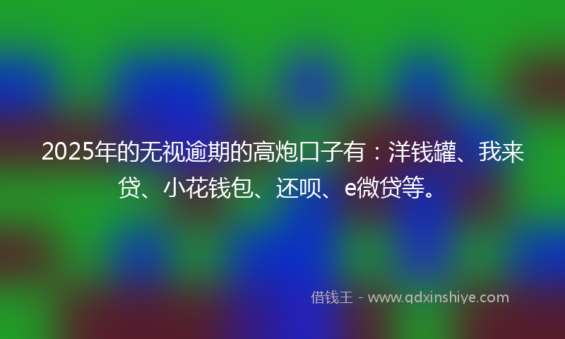 2025年的无视逾期的高炮口子有：洋钱罐、我来贷、小花钱包、还呗、e微贷等。