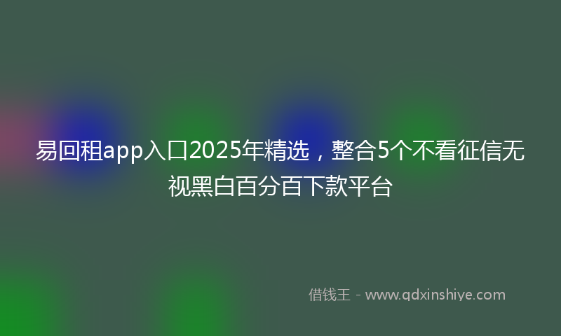 易回租app入口2025年精选，整合5个不看征信无视黑白百分百下款平台