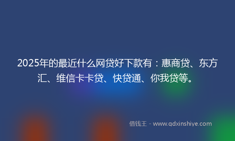 2025年的最近什么网贷好下款有：惠商贷、东方汇、维信卡卡贷、快贷通、你我贷等。