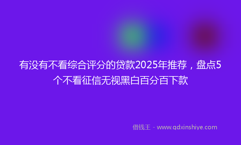有没有不看综合评分的贷款2025年推荐，盘点5个不看征信无视黑白百分百下款