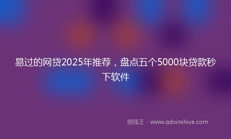 易过的网贷2025年推荐，盘点五个5000块贷款秒下软件