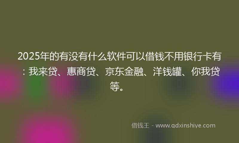 2025年的有没有什么软件可以借钱不用银行卡有：我来贷、惠商贷、京东金融、洋钱罐、你我贷等。
