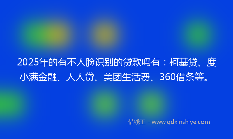2025年的有不人脸识别的贷款吗有：柯基贷、度小满金融、人人贷、美团生活费、360借条等。