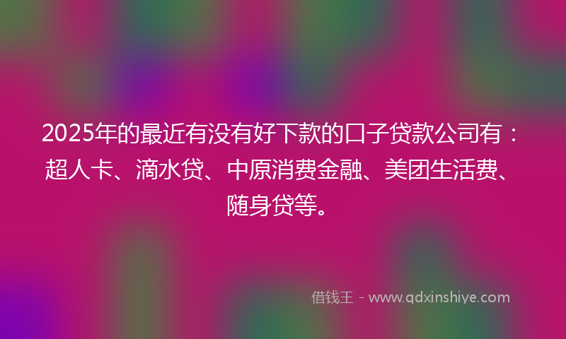 2025年的最近有没有好下款的口子贷款公司有：超人卡、滴水贷、中原消费金融、美团生活费、随身贷等。