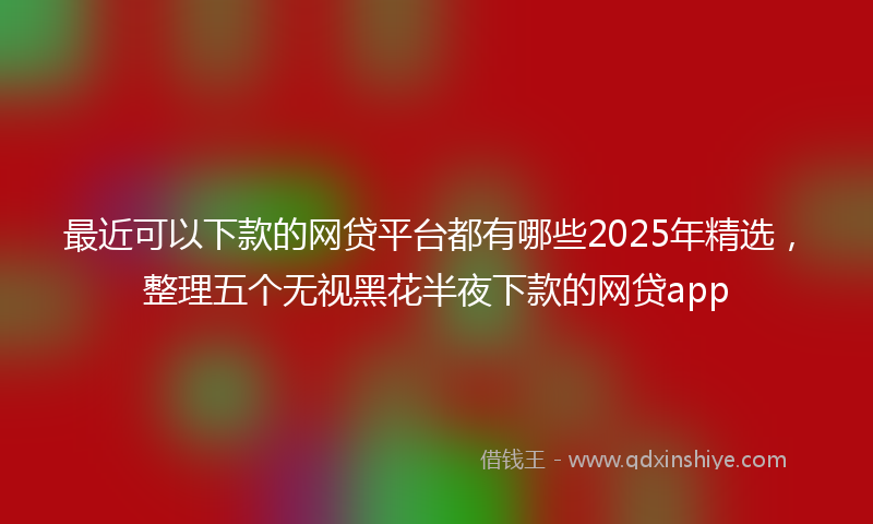 最近可以下款的网贷平台都有哪些2025年精选，整理五个无视黑花半夜下款的网贷app