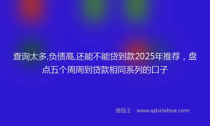 查询太多,负债高,还能不能贷到款2025年推荐，盘点五个周周到贷款相同系列的口子