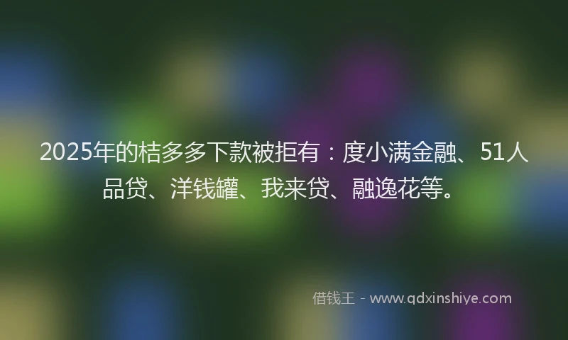 2025年的桔多多下款被拒有：度小满金融、51人品贷、洋钱罐、我来贷、融逸花等。