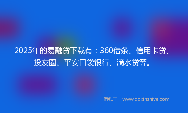 2025年的易融贷下载有：360借条、信用卡贷、投友圈、平安口袋银行、滴水贷等。