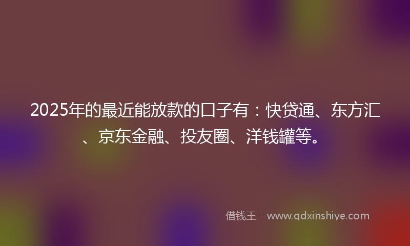 2025年的最近能放款的口子有：快贷通、东方汇、京东金融、投友圈、洋钱罐等。