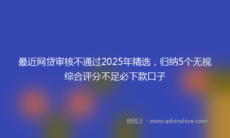 最近网贷审核不通过2025年精选，归纳5个无视综合评分不足必下款口子