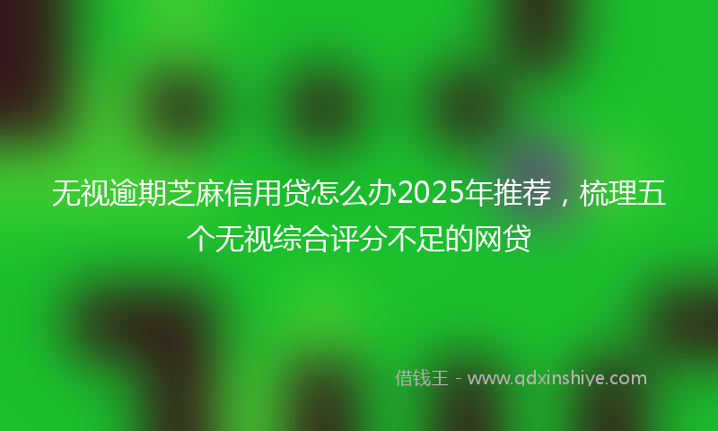无视逾期芝麻信用贷怎么办2025年推荐，梳理五个无视综合评分不足的网贷
