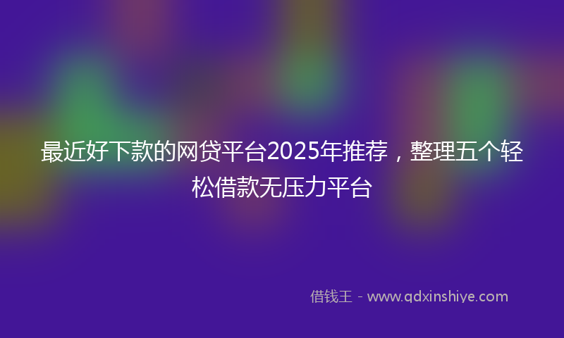 最近好下款的网贷平台2025年推荐，整理五个轻松借款无压力平台