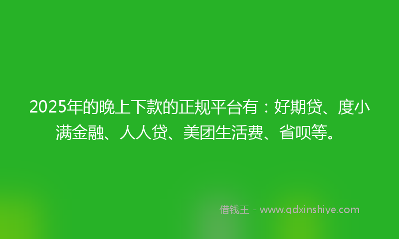 2025年的晚上下款的正规平台有：好期贷、度小满金融、人人贷、美团生活费、省呗等。
