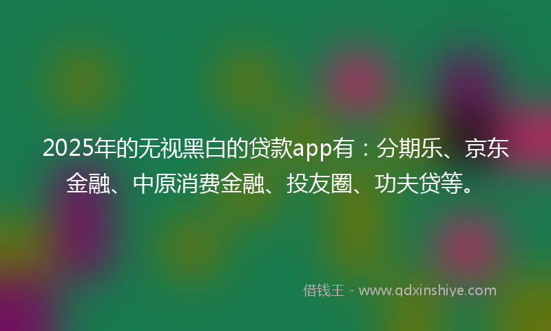 2025年的无视黑白的贷款app有：分期乐、京东金融、中原消费金融、投友圈、功夫贷等。
