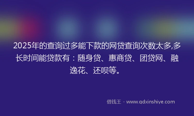 2025年的查询过多能下款的网贷查询次数太多,多长时间能贷款有：随身贷、惠商贷、团贷网、融逸花、还呗等。